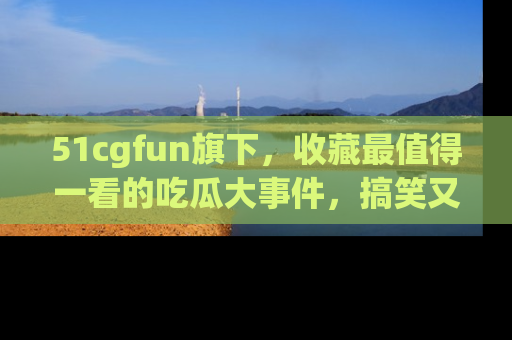 51cgfun旗下，收藏最值得一看的吃瓜大事件，搞笑又精彩！