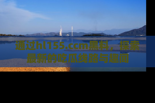 通过hl155.ccm黑料，探索最新的吃瓜线路与趣闻