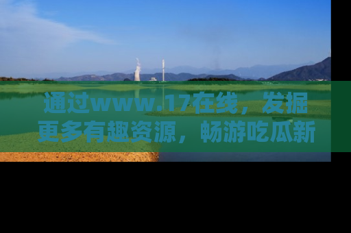 通过www.17在线，发掘更多有趣资源，畅游吃瓜新闻海洋