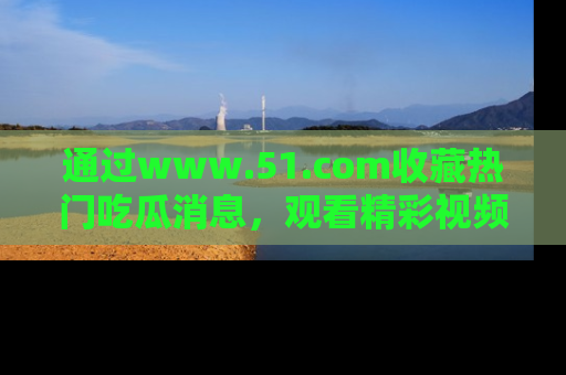 通过www.51.com收藏热门吃瓜消息，观看精彩视频与段子！