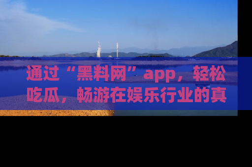 通过“黑料网”app，轻松吃瓜，畅游在娱乐行业的真实世界！