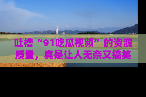 吐槽“91吃瓜视频”的资源质量，真是让人无奈又搞笑！