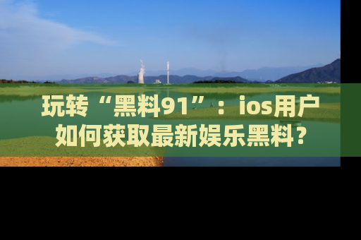玩转“黑料91”:ios用户如何获取最新娱乐黑料?