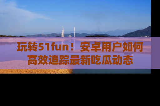 玩转51fun!安卓用户如何高效追踪最新吃瓜动态