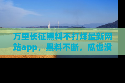 万里长征黑料不打烊最新网站app,黑料不断,瓜也没断,真香!