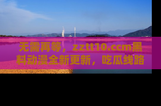 无需再等,zztt10.ccm黑料动漫全新更新,吃瓜线路佛系推荐!
