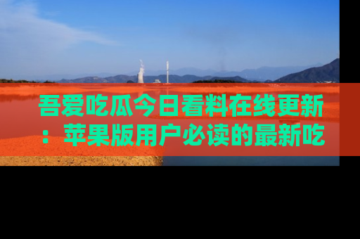 吾爱吃瓜今日看料在线更新:苹果版用户必读的最新吃瓜技巧
