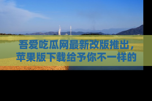 吾爱吃瓜网最新改版推出，苹果版下载给予你不一样的吃瓜体验，一起来吧！