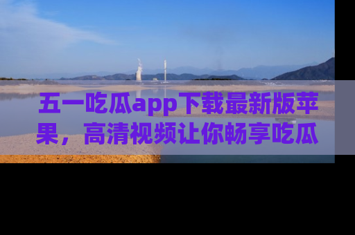五一吃瓜app下载最新版苹果,高清视频让你畅享吃瓜乐趣