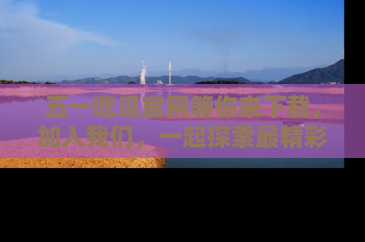 五一吃瓜官网等你来下载，加入我们，一起探索最精彩的吃瓜世界！