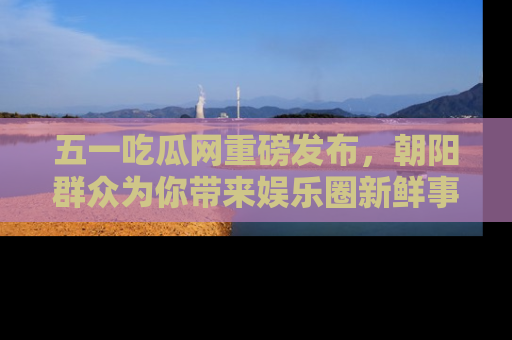 五一吃瓜网重磅发布，朝阳群众为你带来娱乐圈新鲜事！