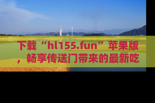 下载“hl155.fun”苹果版，畅享传送门带来的最新吃瓜资讯