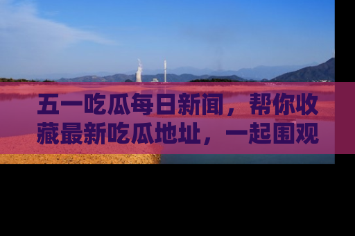 五一吃瓜每日新闻，帮你收藏最新吃瓜地址，一起围观吧！