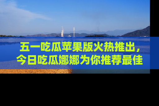 五一吃瓜苹果版火热推出，今日吃瓜娜娜为你推荐最佳美食！