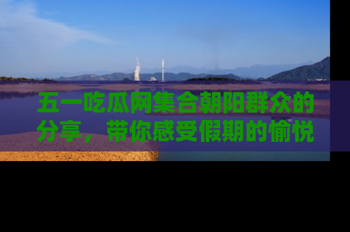 五一吃瓜网集合朝阳群众的分享，带你感受假期的愉悦！