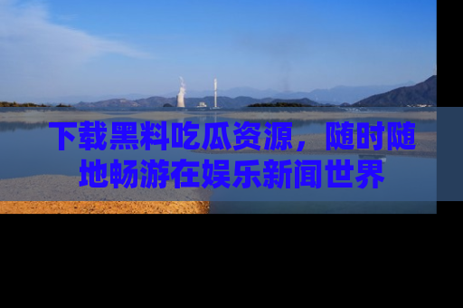 下载黑料吃瓜资源，随时随地畅游在娱乐新闻世界