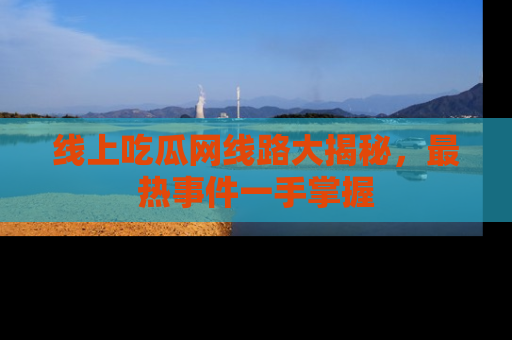 线上吃瓜网线路大揭秘，最热事件一手掌握