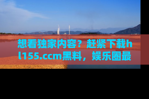 想看独家内容？赶紧下载hl155.ccm黑料，娱乐圈最劲爆的新闻一手掌握！