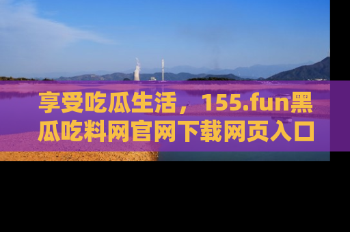 享受吃瓜生活，155.fun黑瓜吃料网官网下载网页入口全解析