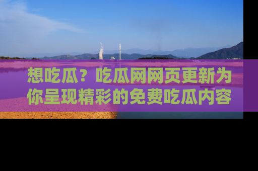 想吃瓜？吃瓜网网页更新为你呈现精彩的免费吃瓜内容！