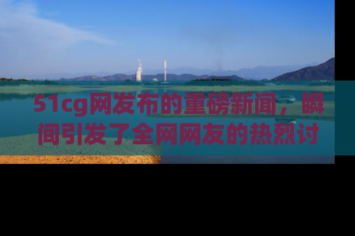 51cg网发布的重磅新闻，瞬间引发了全网网友的热烈讨论！