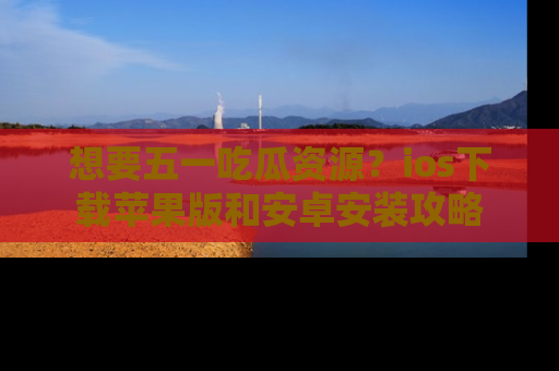 想要五一吃瓜资源？ios下载苹果版和安卓安装攻略