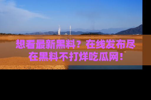 想看最新黑料？在线发布尽在黑料不打烊吃瓜网！