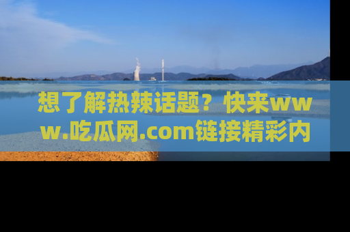 想了解热辣话题？快来www.吃瓜网.com链接精彩内容！