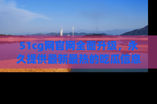 51cg网官网全面升级，永久提供最新最热的吃瓜信息，助你永远走在潮流前端！