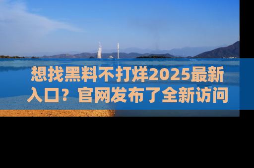 想找黑料不打烊2025最新入口？官网发布了全新访问指南！