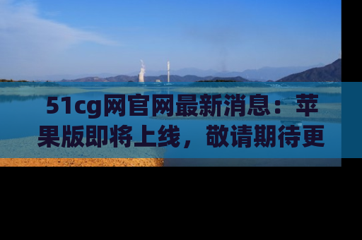 51cg网官网最新消息：苹果版即将上线，敬请期待更多吃瓜内容！