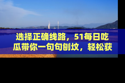 选择正确线路，51每日吃瓜带你一句句刨坟，轻松获取娱乐新资讯