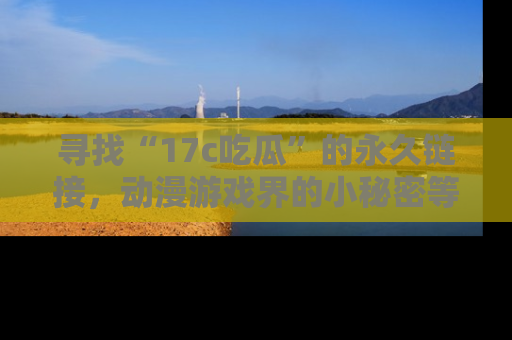 寻找“17c吃瓜”的永久链接，动漫游戏界的小秘密等你来揭秘！