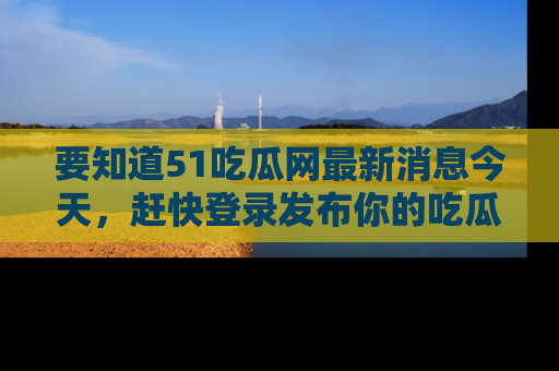 要知道51吃瓜网最新消息今天，赶快登录发布你的吃瓜体验吧！