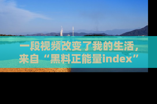 一段视频改变了我的生活，来自“黑料正能量index”的真实分享