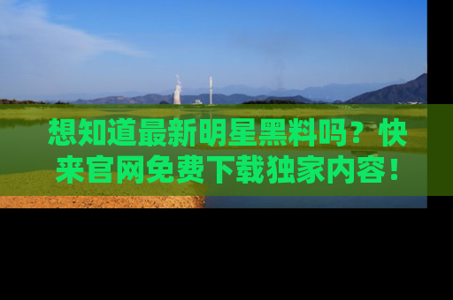 想知道最新明星黑料吗？快来官网免费下载独家内容！