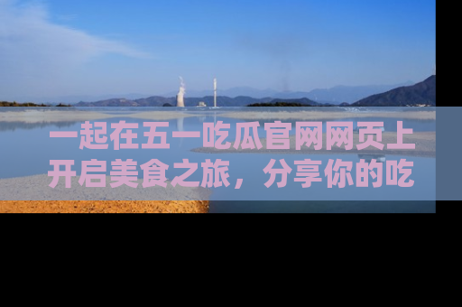 一起在五一吃瓜官网网页上开启美食之旅,分享你的吃瓜故事与精彩瞬间!