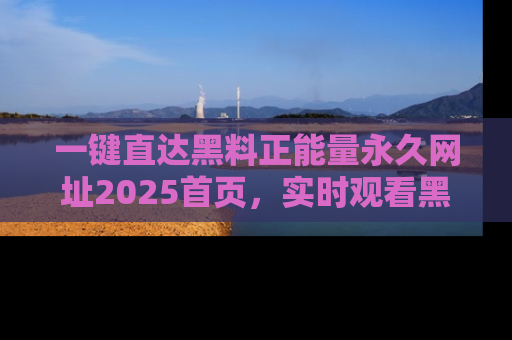 一键直达黑料正能量永久网址2025首页，实时观看黑料大汇总