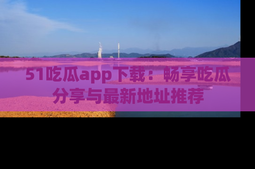 51吃瓜app下载：畅享吃瓜分享与最新地址推荐