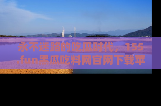 永不迷路的吃瓜时代,155.fun黑瓜吃料网官网下载苹果版陪你同行!
