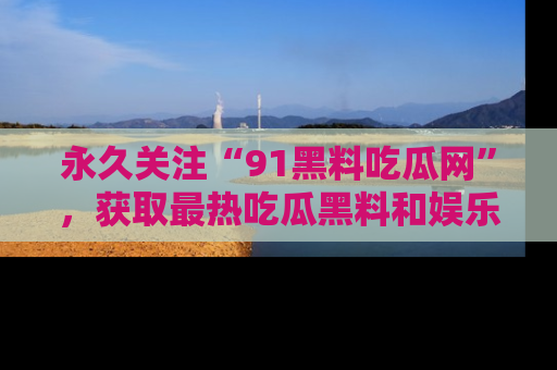 永久关注“91黑料吃瓜网”,获取最热吃瓜黑料和娱乐资讯