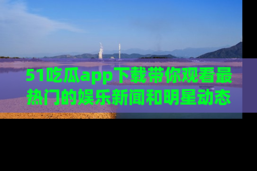 51吃瓜app下载带你观看最热门的娱乐新闻和明星动态