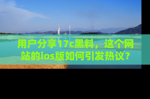 用户分享17c黑料，这个网站的ios版如何引发热议？