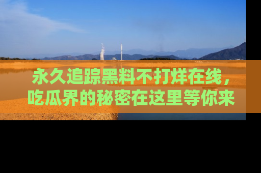 永久追踪黑料不打烊在线,吃瓜界的秘密在这里等你来发现!