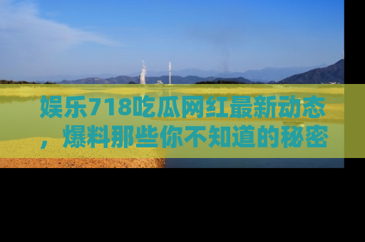 娱乐718吃瓜网红最新动态，爆料那些你不知道的秘密！