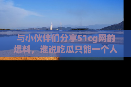 与小伙伴们分享51cg网的爆料，谁说吃瓜只能一个人？