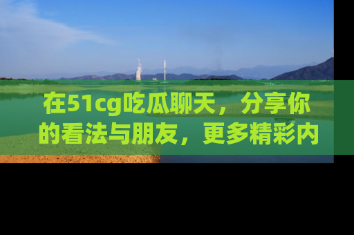 在51cg吃瓜聊天，分享你的看法与朋友，更多精彩内容请浏览网址www.51cg.com！