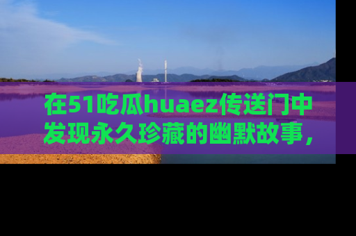 在51吃瓜huaez传送门中发现永久珍藏的幽默故事，瓜友们一起分享欢乐瞬间！