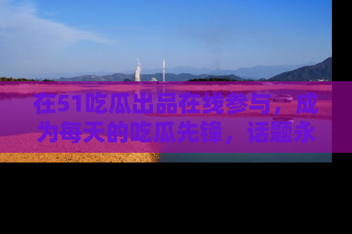 在51吃瓜出品在线参与,成为每天的吃瓜先锋,话题永不落幕!