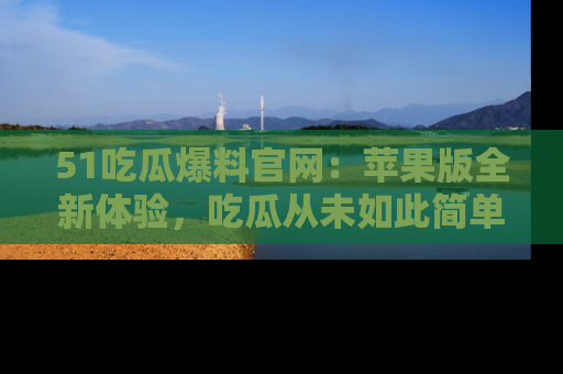 51吃瓜爆料官网：苹果版全新体验，吃瓜从未如此简单
